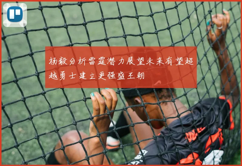 杨毅分析雷霆潜力展望未来有望超越勇士建立更强盛王朝