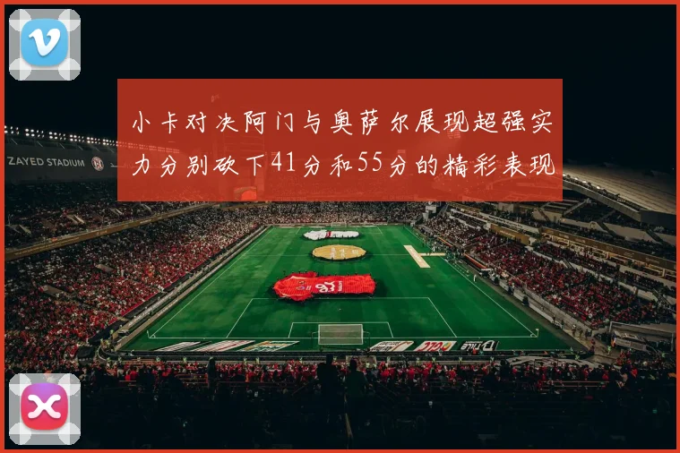 小卡对决阿门与奥萨尔展现超强实力分别砍下41分和55分的精彩表现