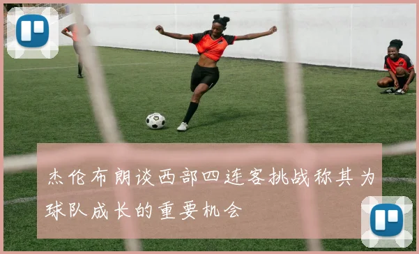 杰伦布朗谈西部四连客挑战称其为球队成长的重要机会