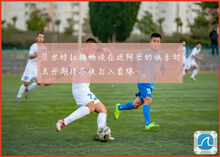贝尔特拉梅畅谈在迈阿密的快乐时光并期待尽快打入首球
