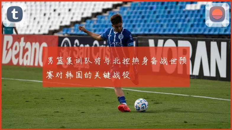 男篮集训队将与北控热身备战世预赛对韩国的关键战役