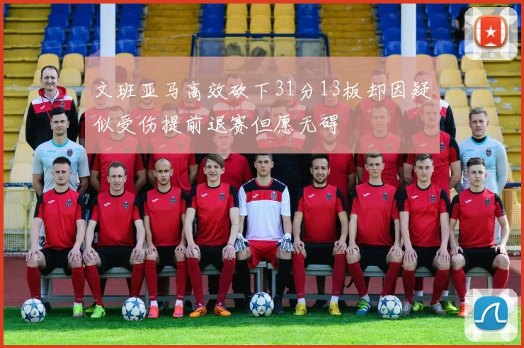 文班亚马高效砍下31分13板却因疑似受伤提前退赛但愿无碍