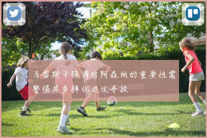 马雷斯卡强调对阿森纳的重要性需警惕其多样化进攻手段