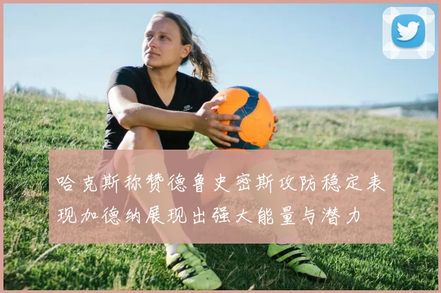 哈克斯称赞德鲁史密斯攻防稳定表现加德纳展现出强大能量与潜力