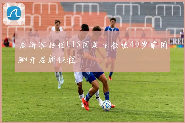 周海滨担任U15国足主教练40岁前国脚开启新征程