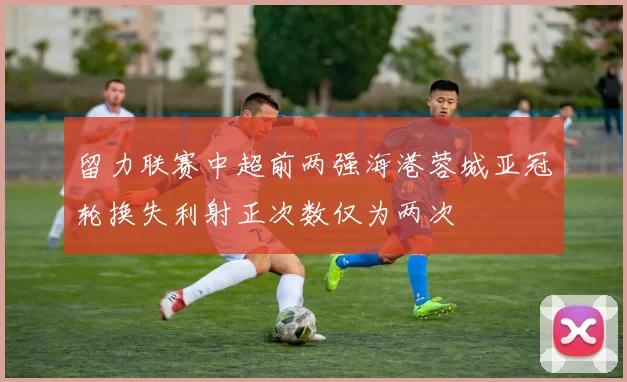 留力联赛中超前两强海港蓉城亚冠轮换失利射正次数仅为两次