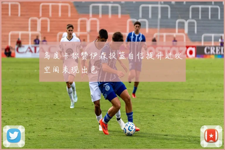 乌度卡称赞伊森投篮自信提升进攻空间表现出色