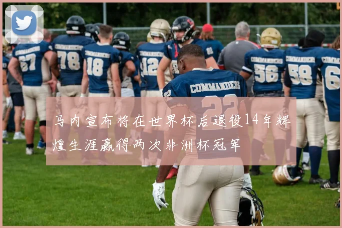 马内宣布将在世界杯后退役14年辉煌生涯赢得两次非洲杯冠军