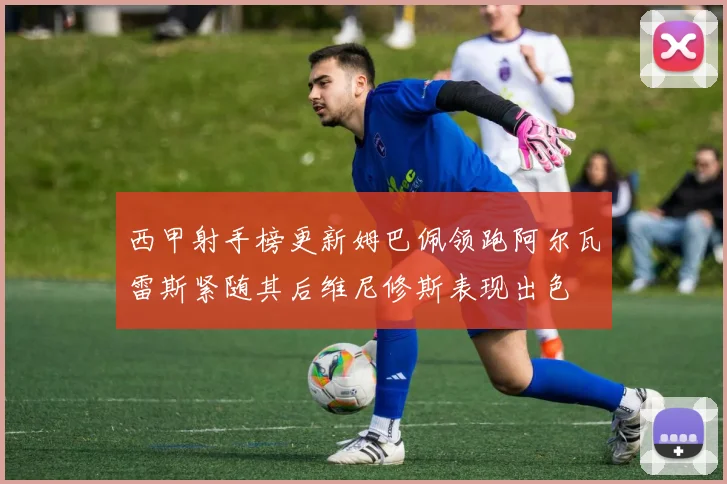 西甲射手榜更新姆巴佩领跑阿尔瓦雷斯紧随其后维尼修斯表现出色