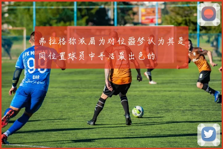 弗拉格称浓眉为对位噩梦认为其是同位置球员中手活最出色的