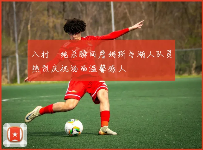 八村塁绝杀瞬间詹姆斯与湖人队员热烈庆祝场面温馨感人