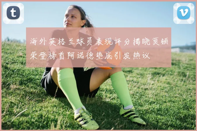 海外英格兰球员表现评分揭晓莫顿荣登榜首阿诺德垫底引发热议