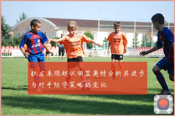 狄龙表现起伏明显奥特分析其进步与对手防守策略的变化