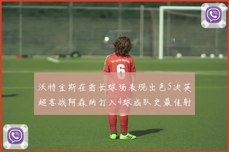 沃特金斯在酋长球场表现出色5次英超客战阿森纳打入4球成队史最佳射手