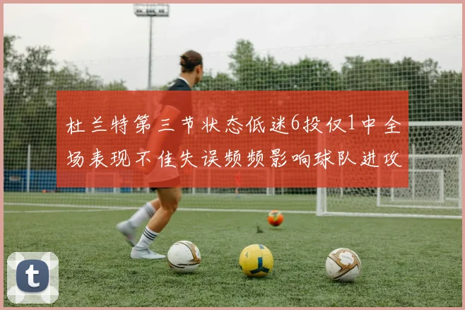 杜兰特第三节状态低迷6投仅1中全场表现不佳失误频频影响球队进攻