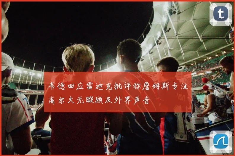 韦德回应雷迪克批评称詹姆斯专注高尔夫无暇顾及外界声音